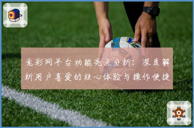 竞彩网平台功能亮点分析：深度解析用户喜爱的核心体验与操作便捷