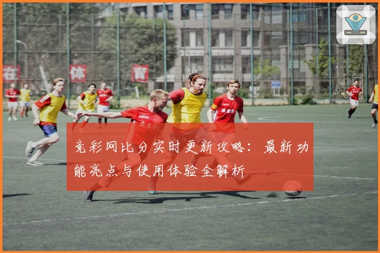 竞彩网比分实时更新攻略:最新功能亮点与使用体验全解析