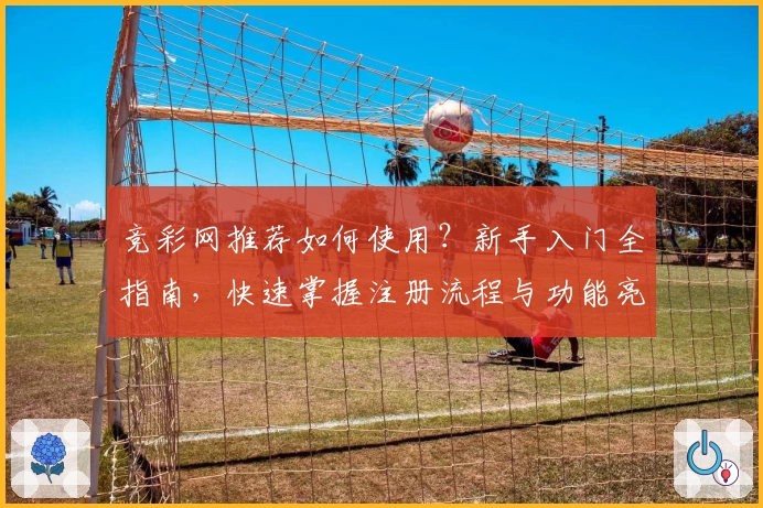 竞彩网推荐如何使用？新手入门全指南，快速掌握注册流程与功能亮点