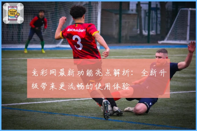 竞彩网最新功能亮点解析：全新升级带来更流畅的使用体验