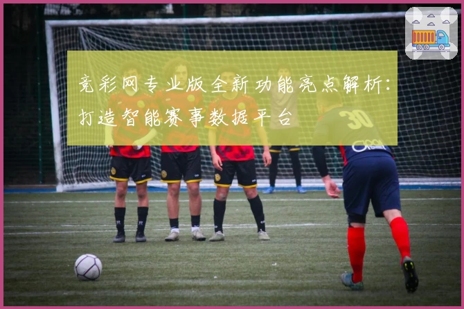 竞彩网专业版全新功能亮点解析：打造智能赛事数据平台