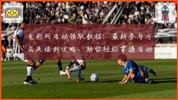 竞彩网活动领取教程：最新参与方式及福利攻略，助你轻松掌握活动规则