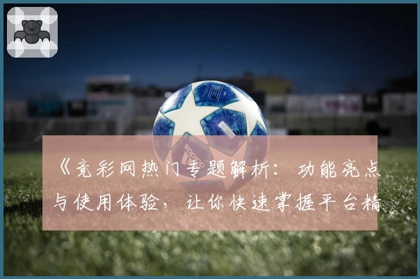 《竞彩网热门专题解析：功能亮点与使用体验，让你快速掌握平台精华》