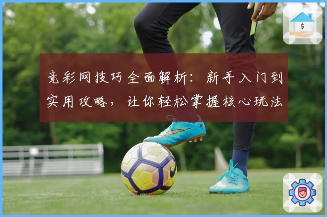 竞彩网技巧全面解析：新手入门到实用攻略，让你轻松掌握核心玩法