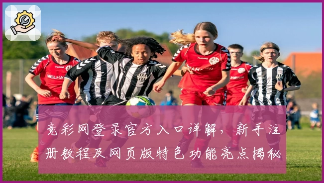 竞彩网登录官方入口详解，新手注册教程及网页版特色功能亮点揭秘