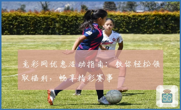 竞彩网优惠活动指南：教你轻松领取福利，畅享精彩赛事