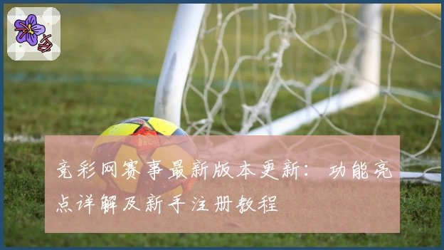 竞彩网赛事最新版本更新：功能亮点详解及新手注册教程