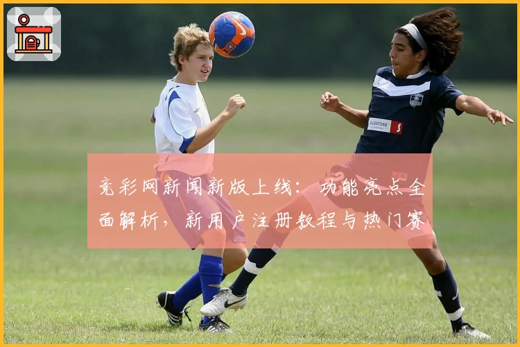 竞彩网新闻新版上线：功能亮点全面解析，新用户注册教程与热门赛事实时追踪